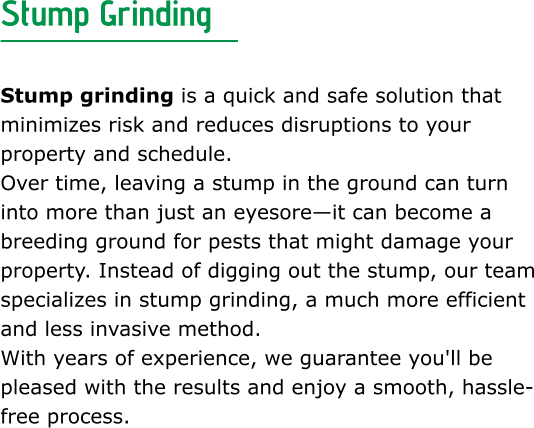 Stump Grinding  Stump grinding is a quick and safe solution that minimizes risk and reduces disruptions to your property and schedule. Over time, leaving a stump in the ground can turn into more than just an eyesore—it can become a breeding ground for pests that might damage your property. Instead of digging out the stump, our team specializes in stump grinding, a much more efficient and less invasive method. With years of experience, we guarantee you'll be pleased with the results and enjoy a smooth, hassle-free process.